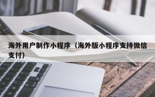 凉山海外用户制作小程序（海外版小程序支持微信支付）