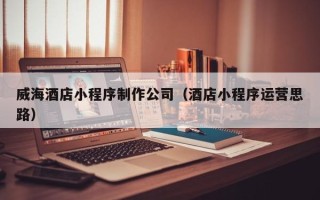 凉山威海酒店小程序制作公司（酒店小程序运营思路）